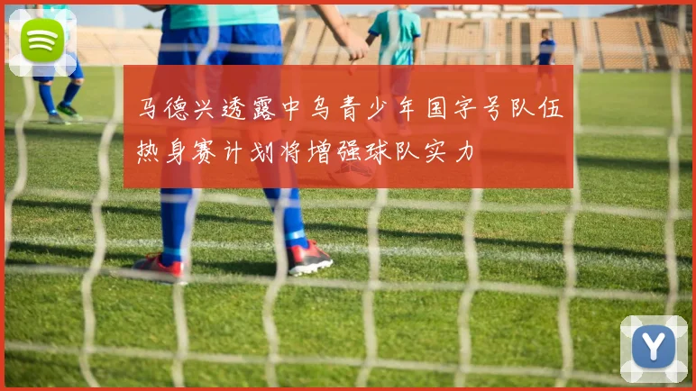 马德兴透露中乌青少年国字号队伍热身赛计划将增强球队实力