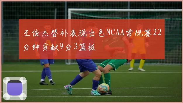 王俊杰替补表现出色NCAA常规赛22分钟贡献9分3篮板