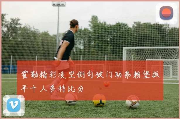 霍勒精彩凌空侧勾破门助弗赖堡扳平十人多特比分