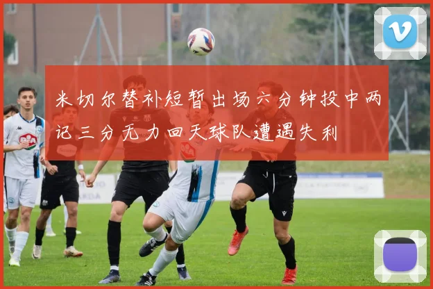 米切尔替补短暂出场六分钟投中两记三分无力回天球队遭遇失利
