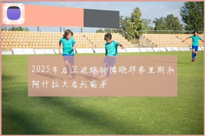 2025年后卫进球榜揭晓邓弗里斯和阿什拉夫名列前茅