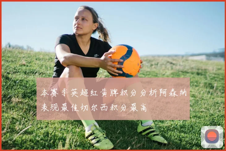 本赛季英超红黄牌积分分析阿森纳表现最佳切尔西积分最高