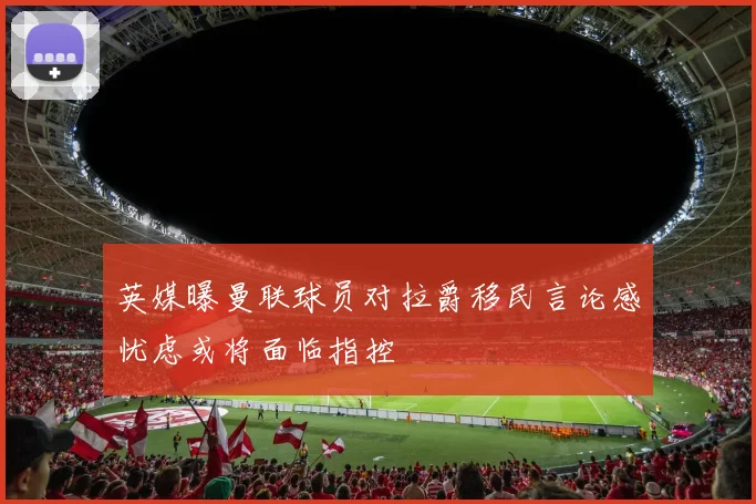 英媒曝曼联球员对拉爵移民言论感忧虑或将面临指控