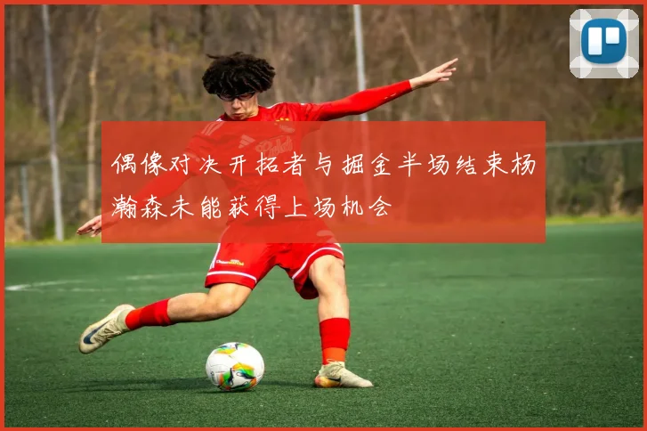 偶像对决开拓者与掘金半场结束杨瀚森未能获得上场机会