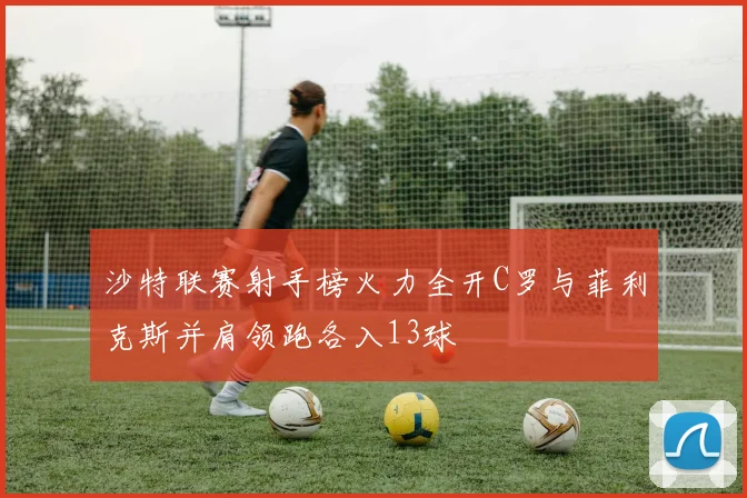 沙特联赛射手榜火力全开C罗与菲利克斯并肩领跑各入13球