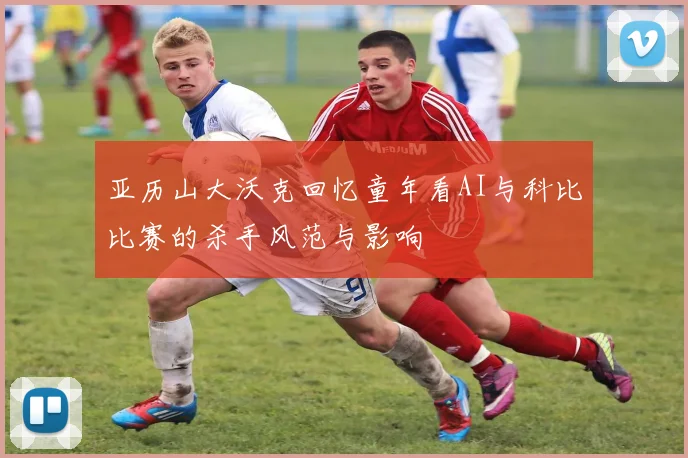 亚历山大沃克回忆童年看AI与科比比赛的杀手风范与影响