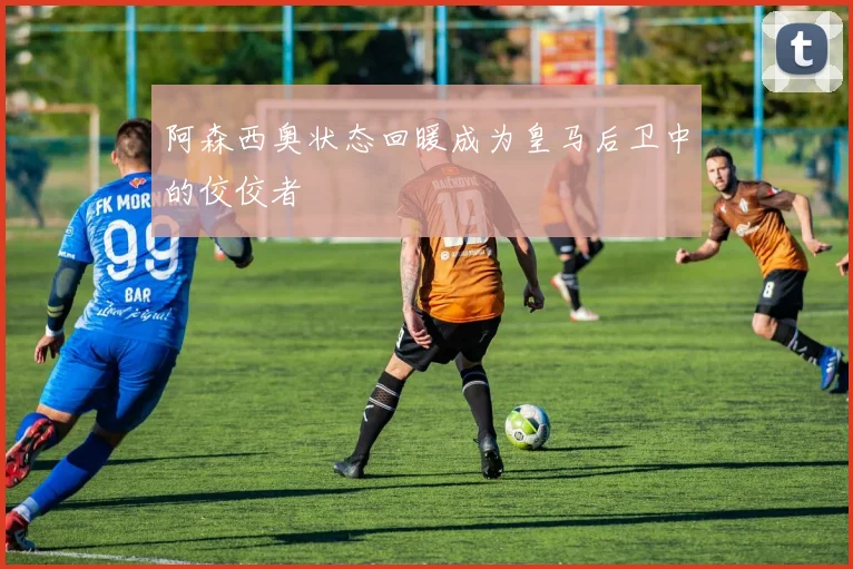 阿森西奥状态回暖成为皇马后卫中的佼佼者