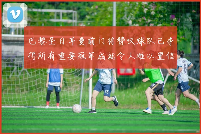巴黎圣日耳曼前门将赞叹球队已夺得所有重要冠军成就令人难以置信