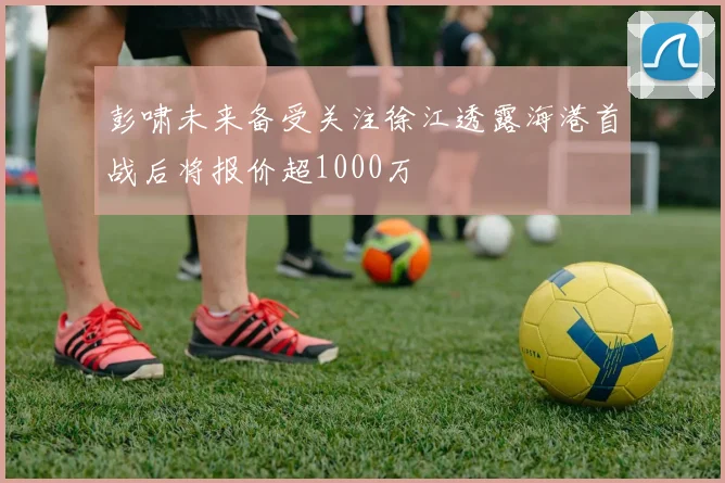 彭啸未来备受关注徐江透露海港首战后将报价超1000万
