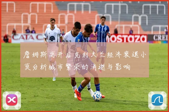 詹姆斯离开后克利夫兰经济衰退小莫分析城市繁荣的消逝与影响