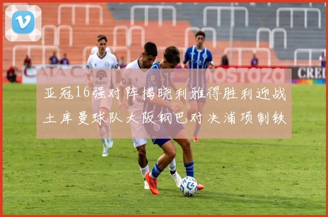 亚冠16强对阵揭晓利雅得胜利迎战土库曼球队大阪钢巴对决浦项制铁