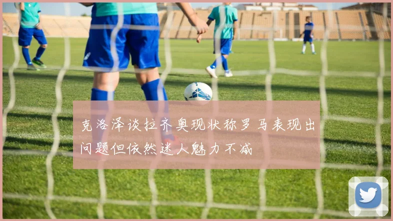 克洛泽谈拉齐奥现状称罗马表现出问题但依然迷人魅力不减