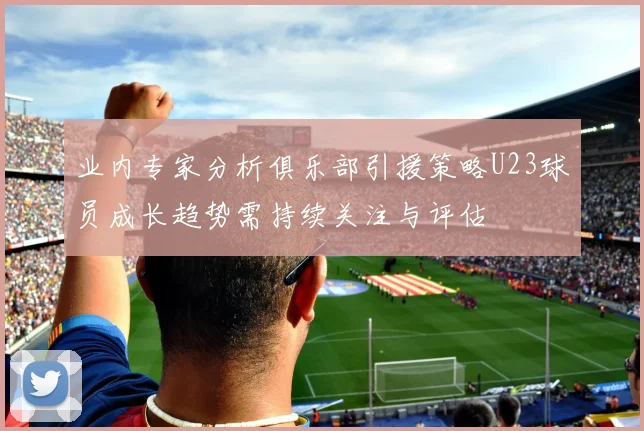 业内专家分析俱乐部引援策略U23球员成长趋势需持续关注与评估