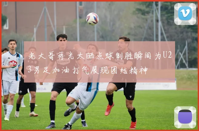 老大哥蒋光太晒点球制胜瞬间为U23男足加油打气展现团结精神