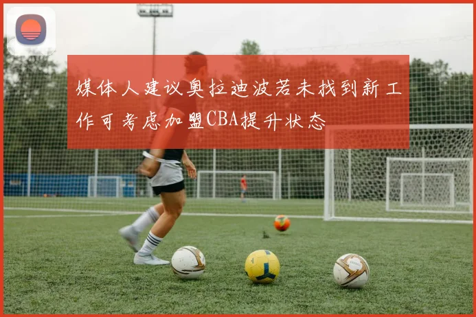 媒体人建议奥拉迪波若未找到新工作可考虑加盟CBA提升状态