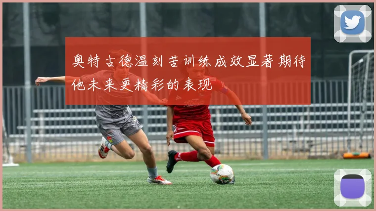 奥特古德温刻苦训练成效显著期待他未来更精彩的表现