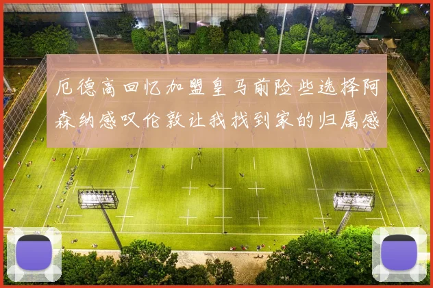 厄德高回忆加盟皇马前险些选择阿森纳感叹伦敦让我找到家的归属感