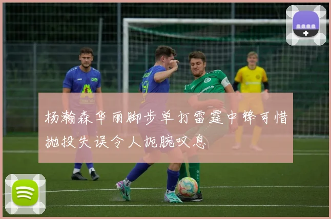 杨瀚森华丽脚步单打雷霆中锋可惜抛投失误令人扼腕叹息