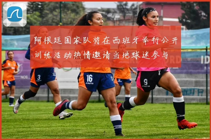 阿根廷国家队将在西班牙举行公开训练活动热情邀请当地球迷参与